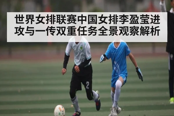 世界女排联赛中国女排李盈莹进攻与一传双重任务全景观察解析