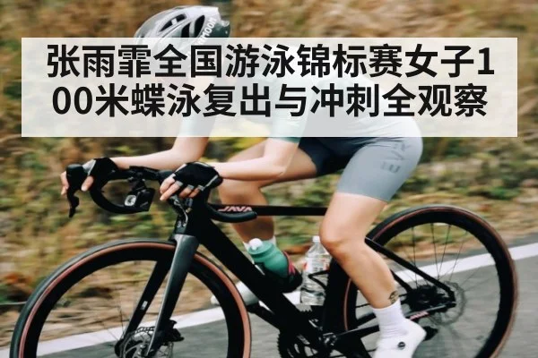 张雨霏全国游泳锦标赛女子100米蝶泳复出与冲刺全观察